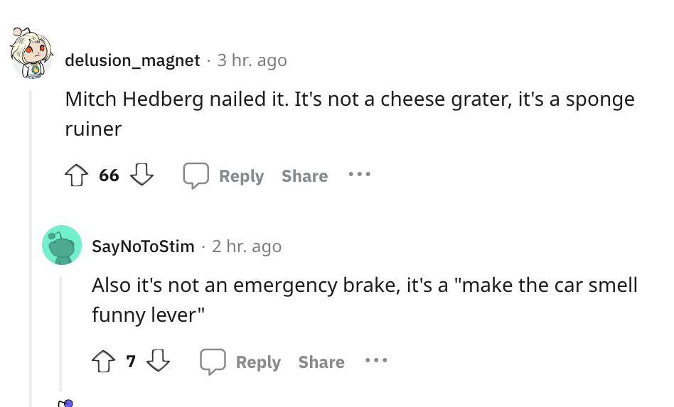 angle - delusion_magnet 3 hr. ago Mitch Hedberg nailed it. It's not a cheese grater, it's a sponge ruiner 66 SayNoToStim 2 hr. ago Also it's not an emergency brake, it's a "make the car smell funny lever"
